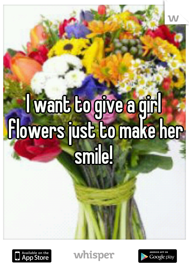 I want to give a girl flowers just to make her smile! 