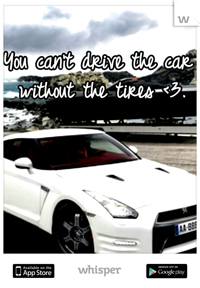 You can't drive the car without the tires <3.