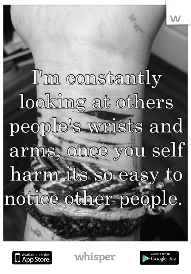 I'm constantly looking at others people's wrists and arms, once you self harm its so easy to notice other people. 