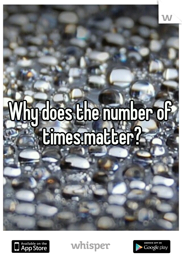 Why does the number of times.matter?