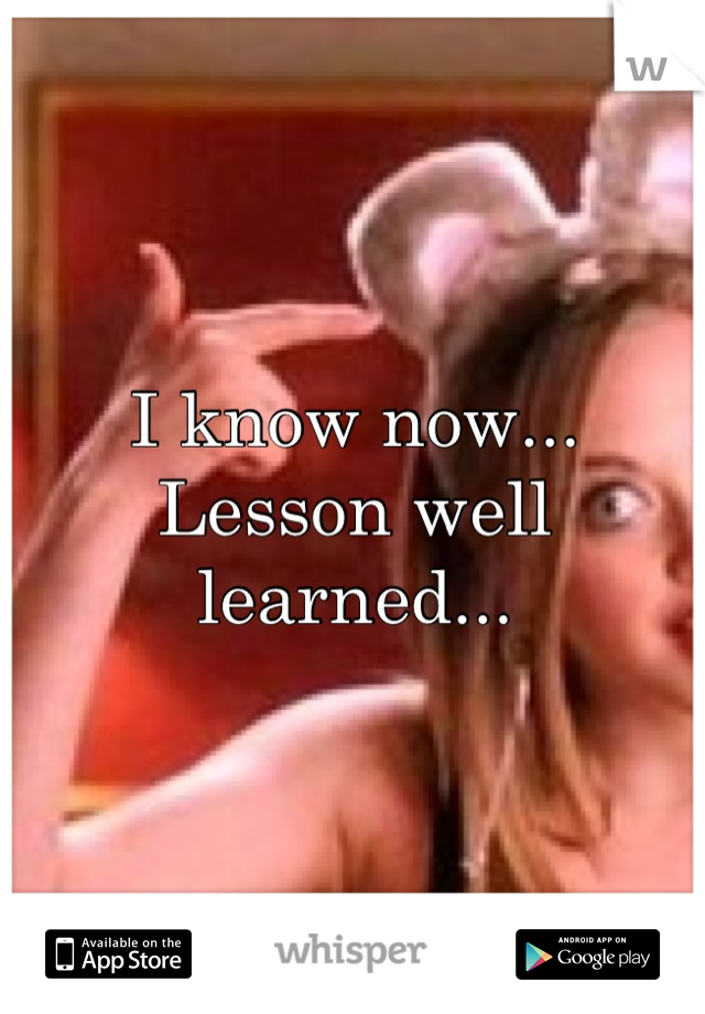 I know now... 
Lesson well learned...