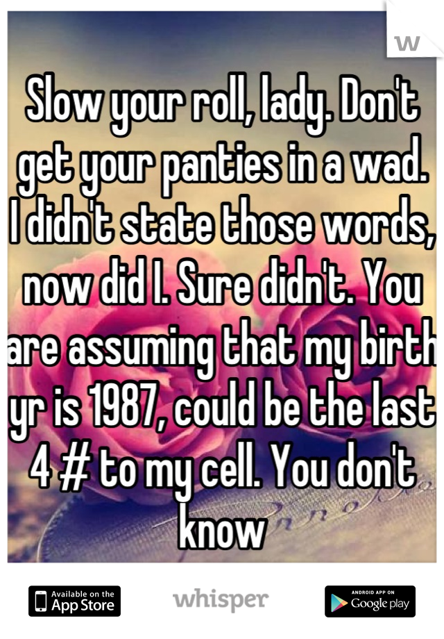 Slow your roll, lady. Don't get your panties in a wad. 
I didn't state those words, now did I. Sure didn't. You are assuming that my birth yr is 1987, could be the last 4 # to my cell. You don't know