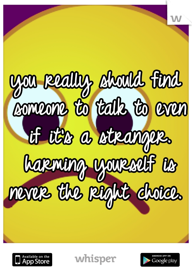 you really should find someone to talk to even if it's a stranger. harming yourself is never the right choice. 