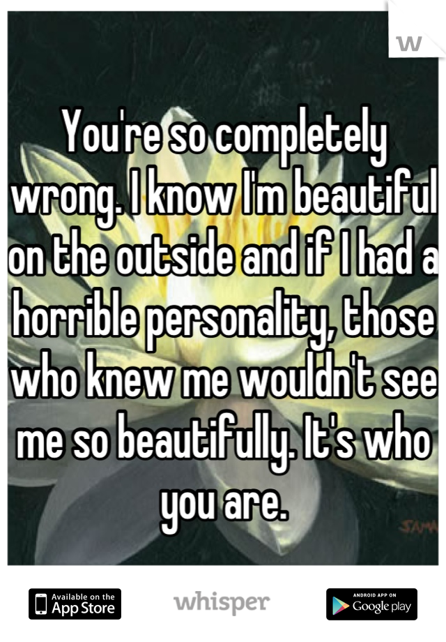 You're so completely wrong. I know I'm beautiful on the outside and if I had a horrible personality, those who knew me wouldn't see me so beautifully. It's who you are.