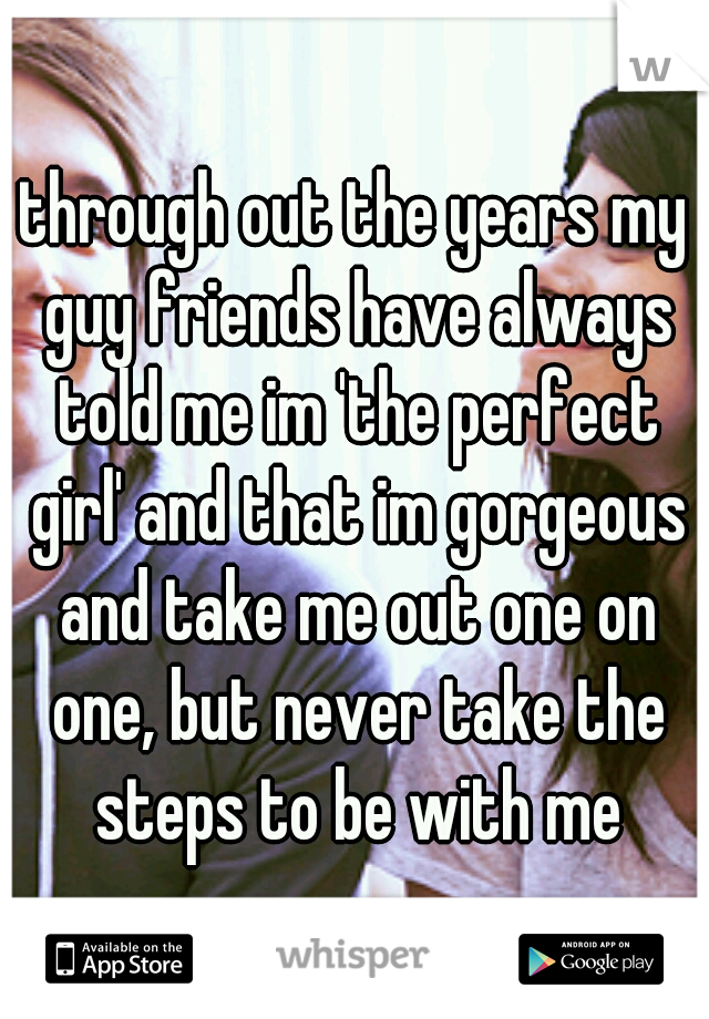 through out the years my guy friends have always told me im 'the perfect girl' and that im gorgeous and take me out one on one, but never take the steps to be with me