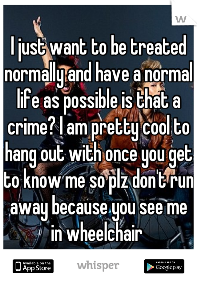 I just want to be treated normally and have a normal life as possible is that a crime? I am pretty cool to hang out with once you get to know me so plz don't run away because you see me in wheelchair 