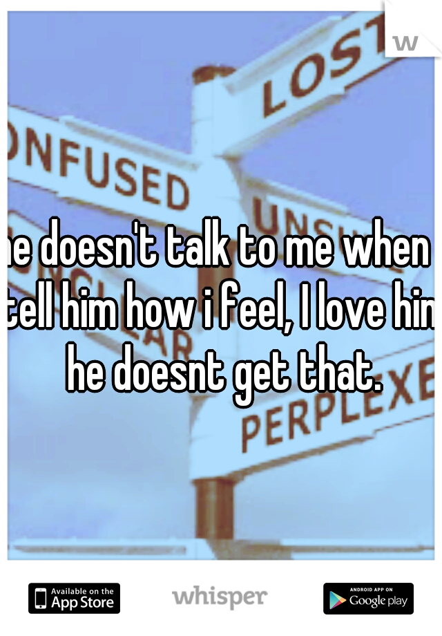 he doesn't talk to me when I tell him how i feel, I love him he doesnt get that.