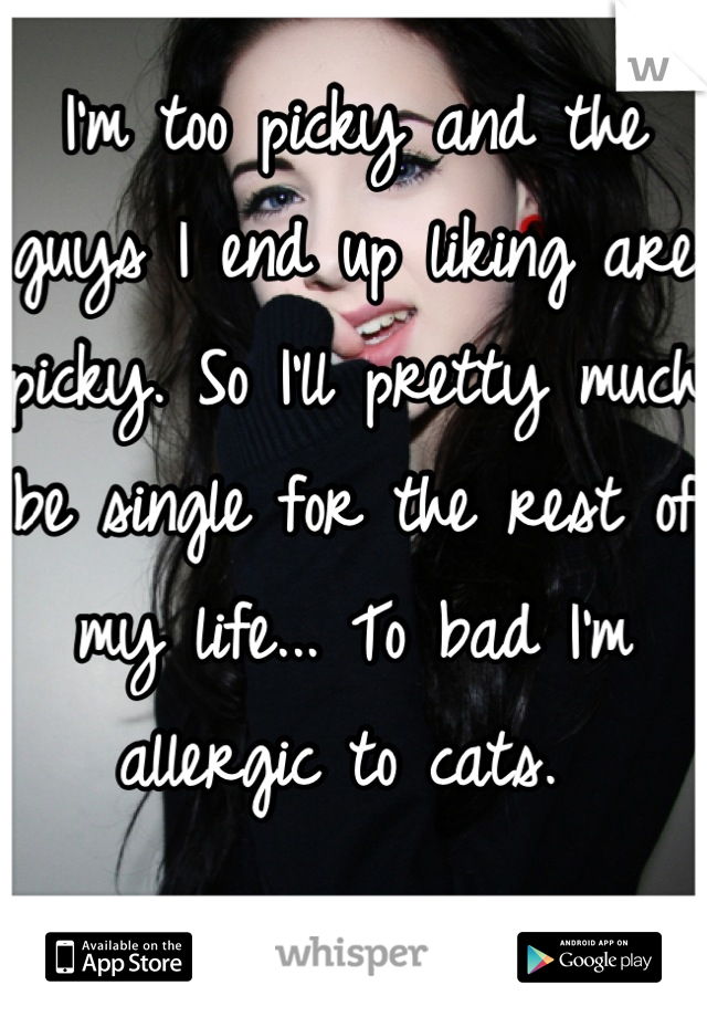 I'm too picky and the guys I end up liking are picky. So I'll pretty much be single for the rest of my life... To bad I'm allergic to cats. 