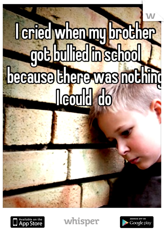 I cried when my brother got bullied in school because there was nothing I could  do 