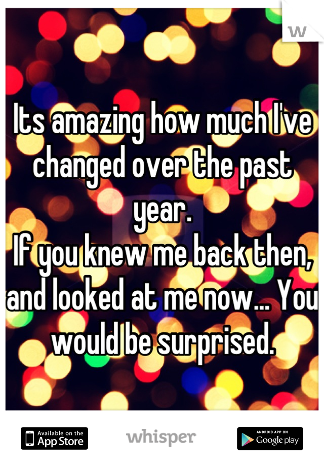 Its amazing how much I've changed over the past year.
If you knew me back then, and looked at me now... You would be surprised.