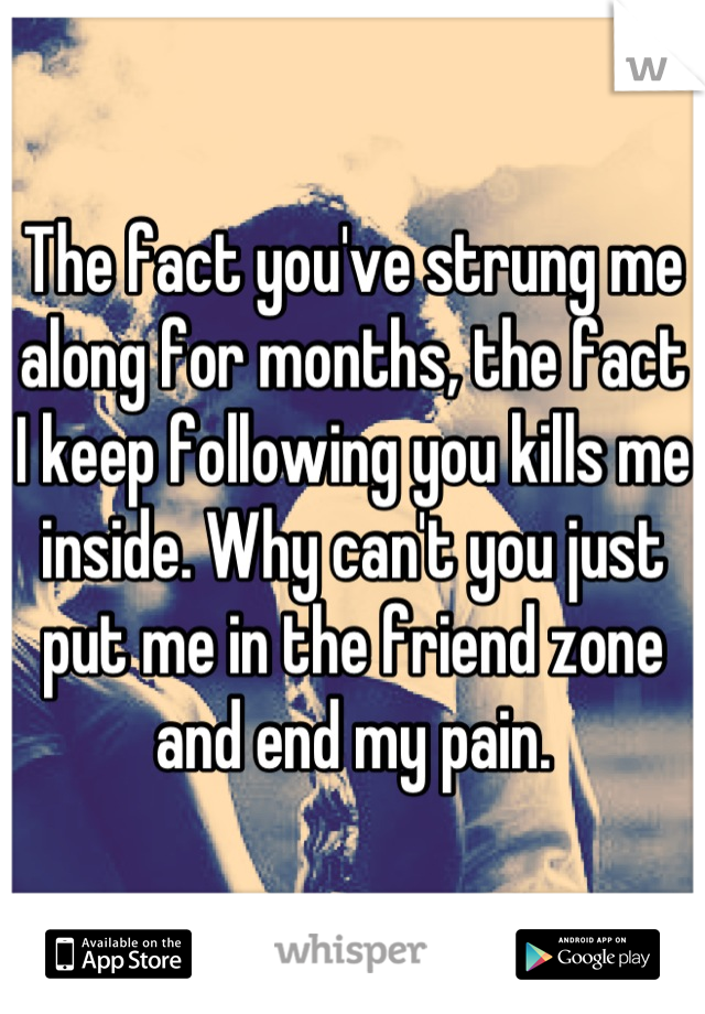 The fact you've strung me along for months, the fact I keep following you kills me inside. Why can't you just put me in the friend zone and end my pain.