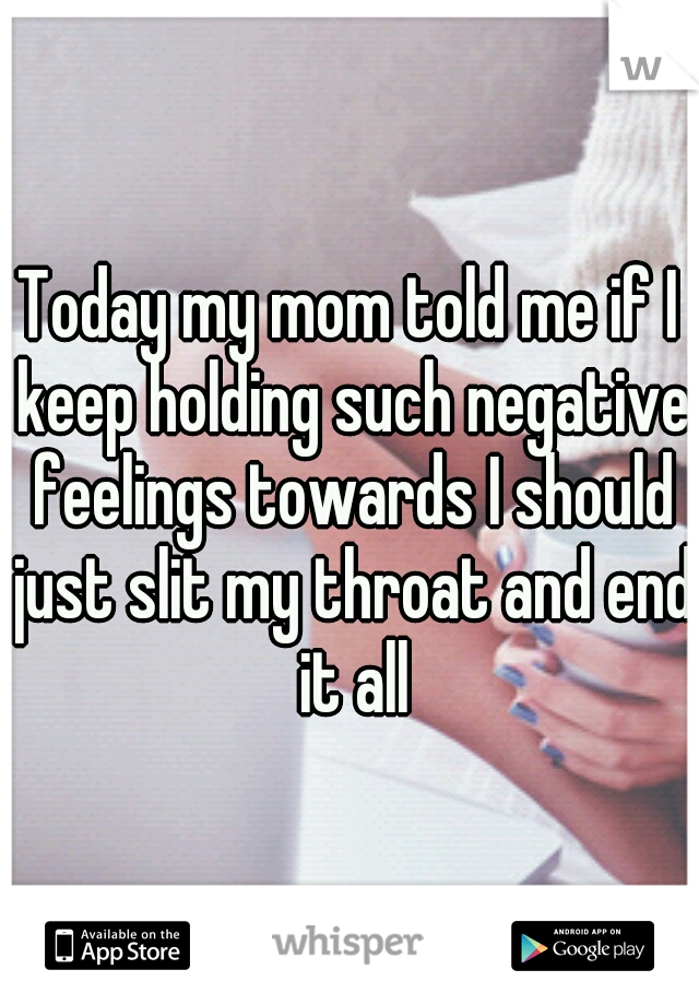 Today my mom told me if I keep holding such negative feelings towards I should just slit my throat and end it all