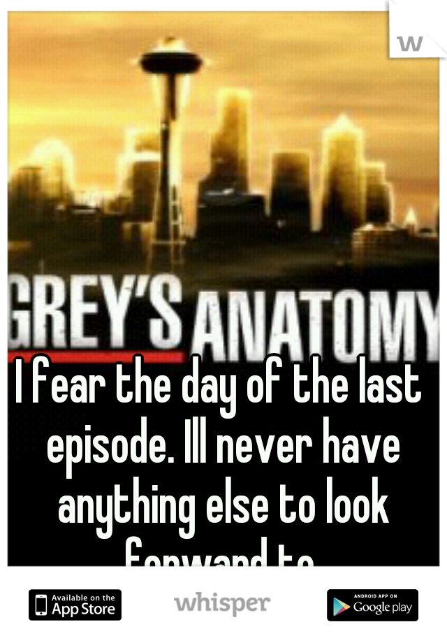 I fear the day of the last episode. Ill never have anything else to look forward to.