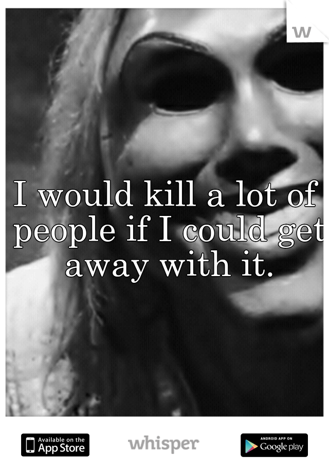 I would kill a lot of people if I could get away with it.