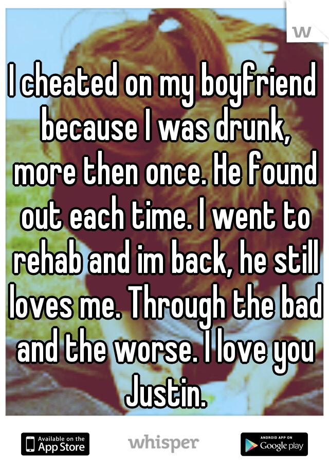 I cheated on my boyfriend because I was drunk, more then once. He found out each time. I went to rehab and im back, he still loves me. Through the bad and the worse. I love you Justin.