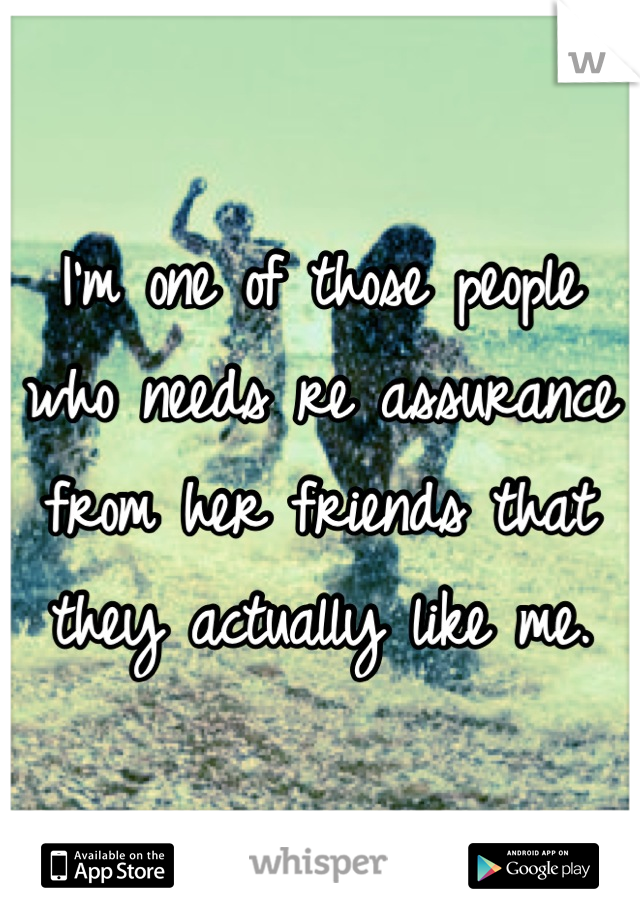 I'm one of those people who needs re assurance from her friends that they actually like me.