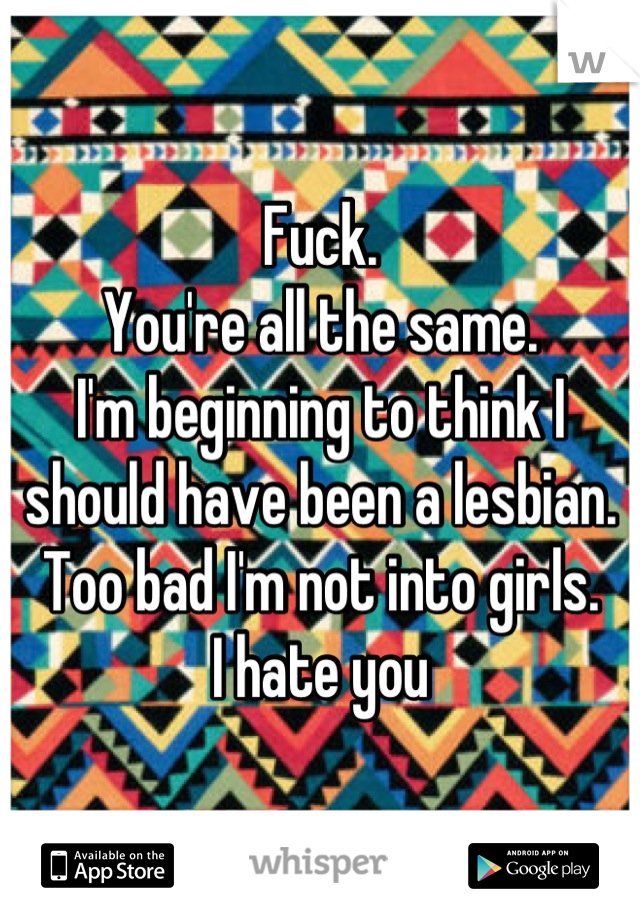 Fuck. 
You're all the same. 
I'm beginning to think I should have been a lesbian. 
Too bad I'm not into girls. 
I hate you