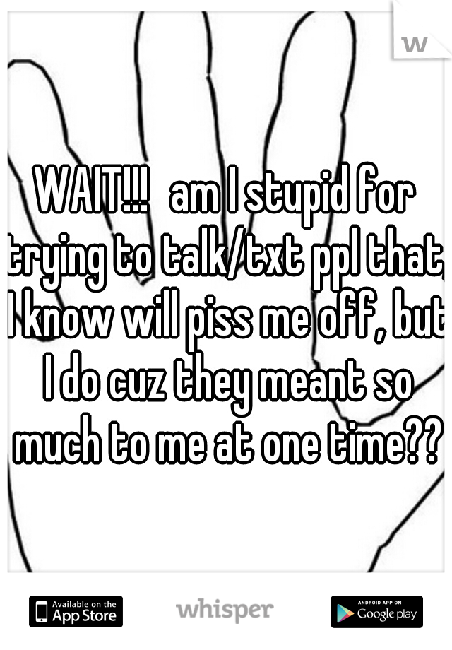 WAIT!!!
am I stupid for trying to talk/txt ppl that, I know will piss me off, but I do cuz they meant so much to me at one time??