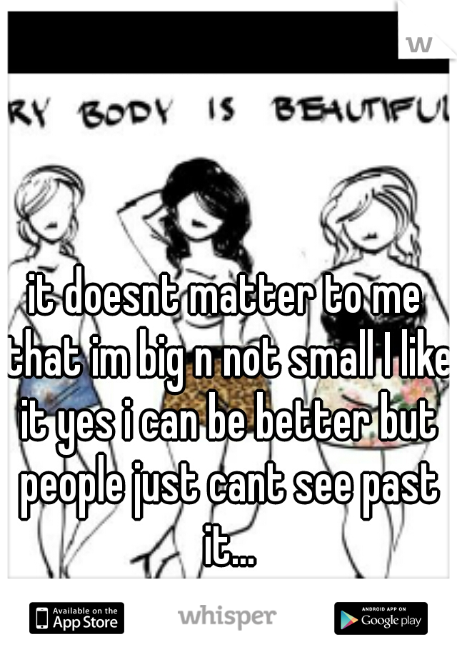 it doesnt matter to me that im big n not small I like it yes i can be better but people just cant see past it...