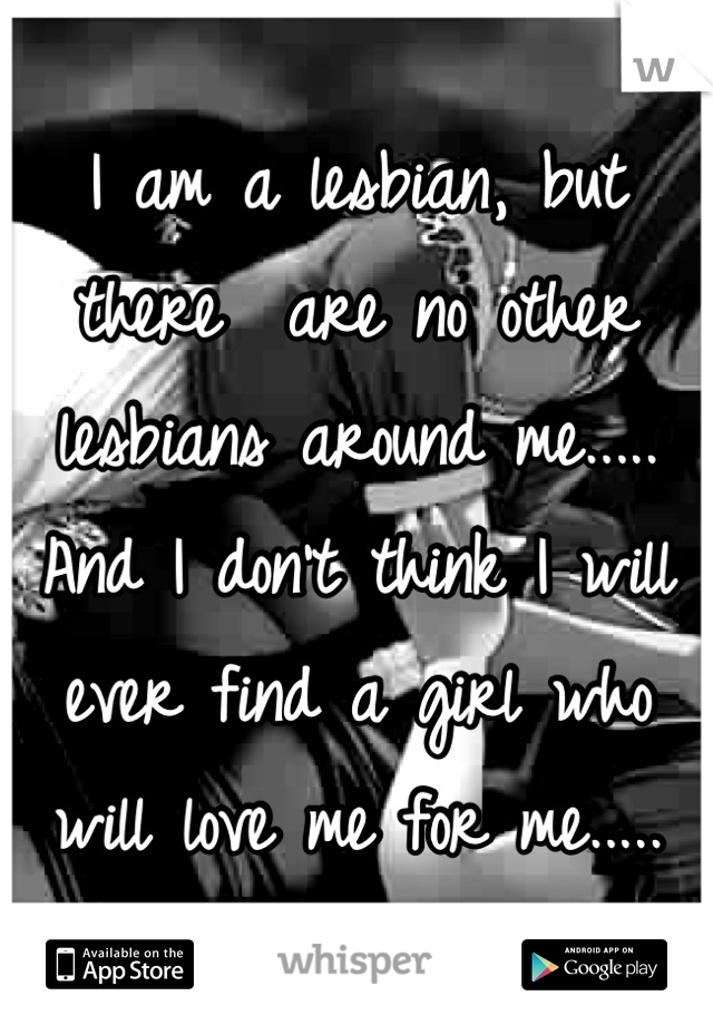 I am a lesbian, but there  are no other lesbians around me..... And I don't think I will ever find a girl who will love me for me.....