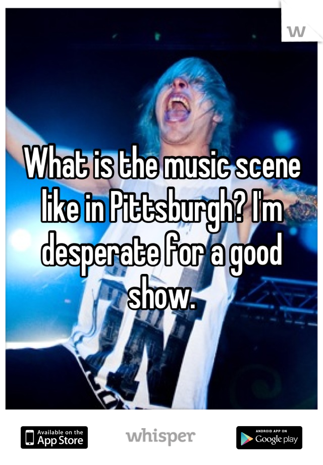 What is the music scene like in Pittsburgh? I'm desperate for a good show.