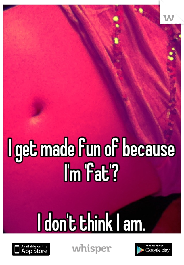 I get made fun of because I'm 'fat'? 

I don't think I am.