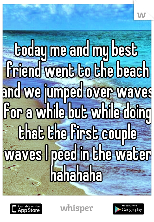 today me and my best friend went to the beach and we jumped over waves for a while but while doing that the first couple waves I peed in the water hahahaha 