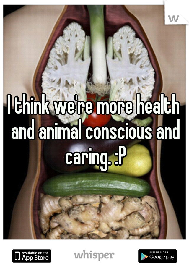 I think we're more health and animal conscious and caring. :P