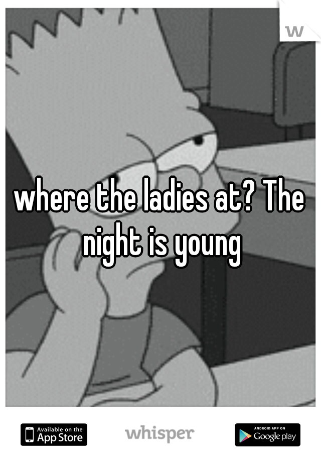 where the ladies at? The night is young