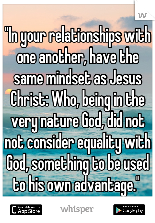 "In your relationships with one another, have the same mindset as Jesus Christ: Who, being in the very nature God, did not not consider equality with God, something to be used to his own advantage." 