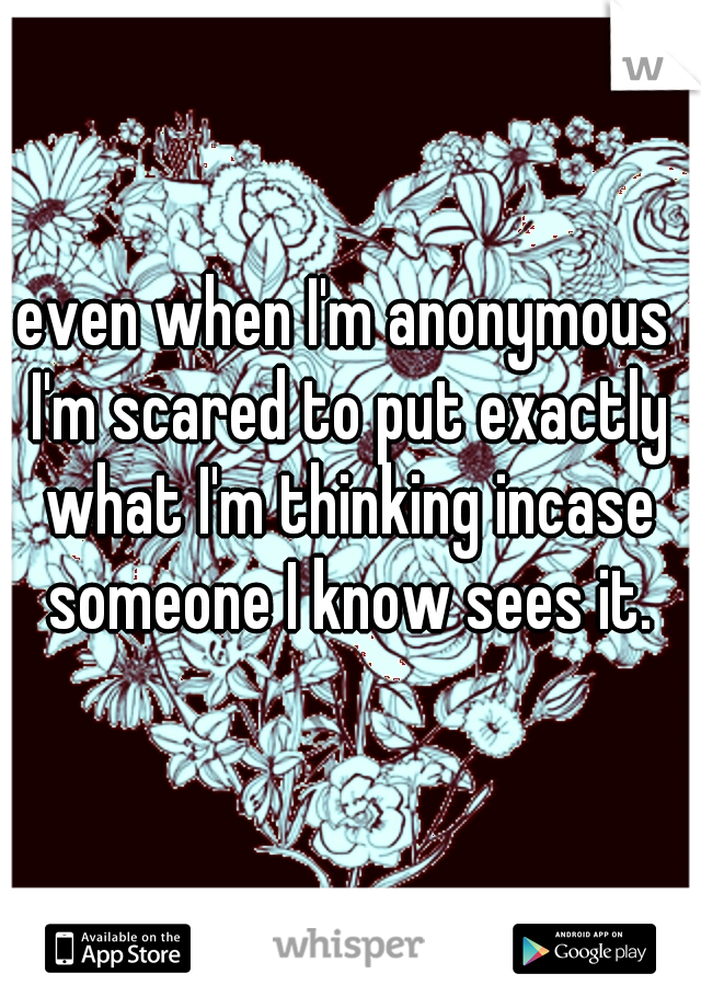 even when I'm anonymous I'm scared to put exactly what I'm thinking incase someone I know sees it.