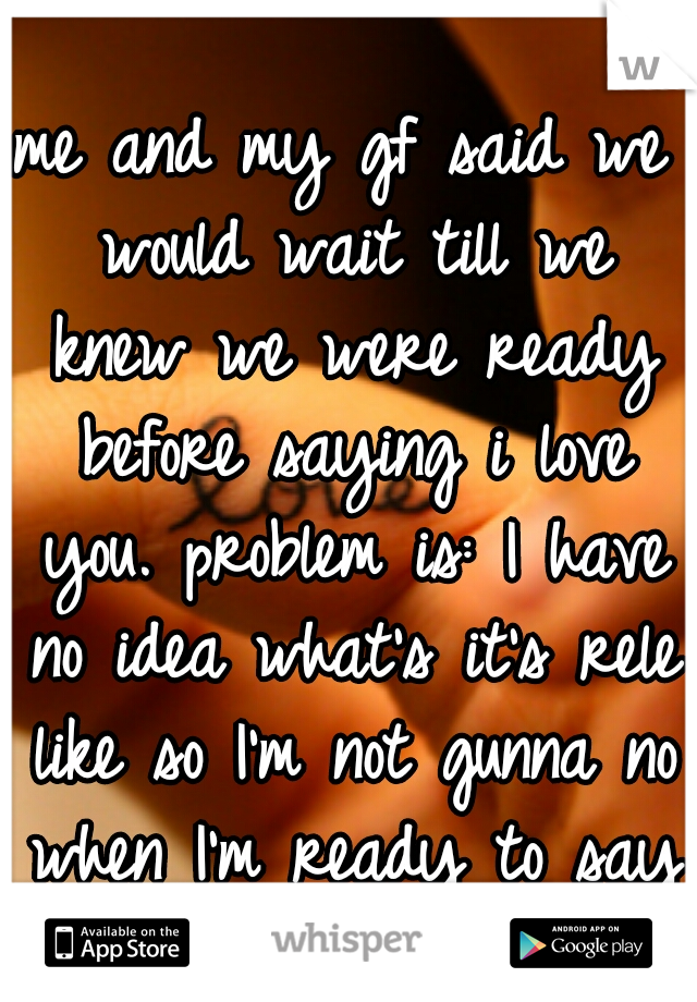 me and my gf said we would wait till we knew we were ready before saying i love you. problem is: I have no idea what's it's rele like so I'm not gunna no when I'm ready to say it. 