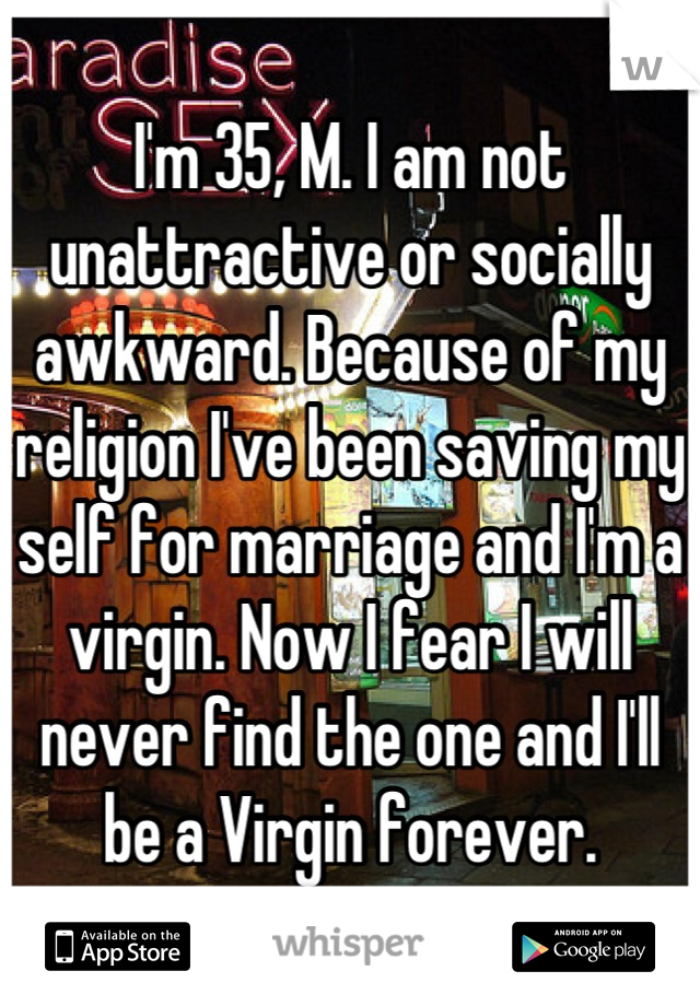 I'm 35, M. I am not unattractive or socially awkward. Because of my religion I've been saving my self for marriage and I'm a virgin. Now I fear I will never find the one and I'll be a Virgin forever.