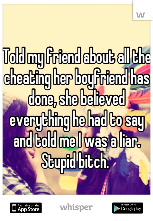 Told my friend about all the cheating her boyfriend has done, she believed everything he had to say and told me I was a liar. Stupid bitch. 