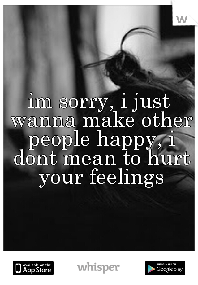 im sorry, i just wanna make other people happy, i dont mean to hurt your feelings