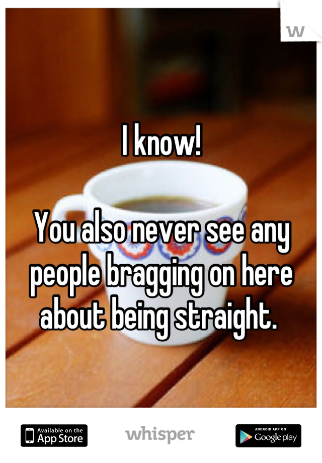 I know! 

You also never see any people bragging on here about being straight. 