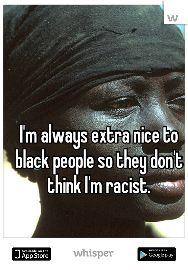 I'm always extra nice to black people so they don't think I'm racist.