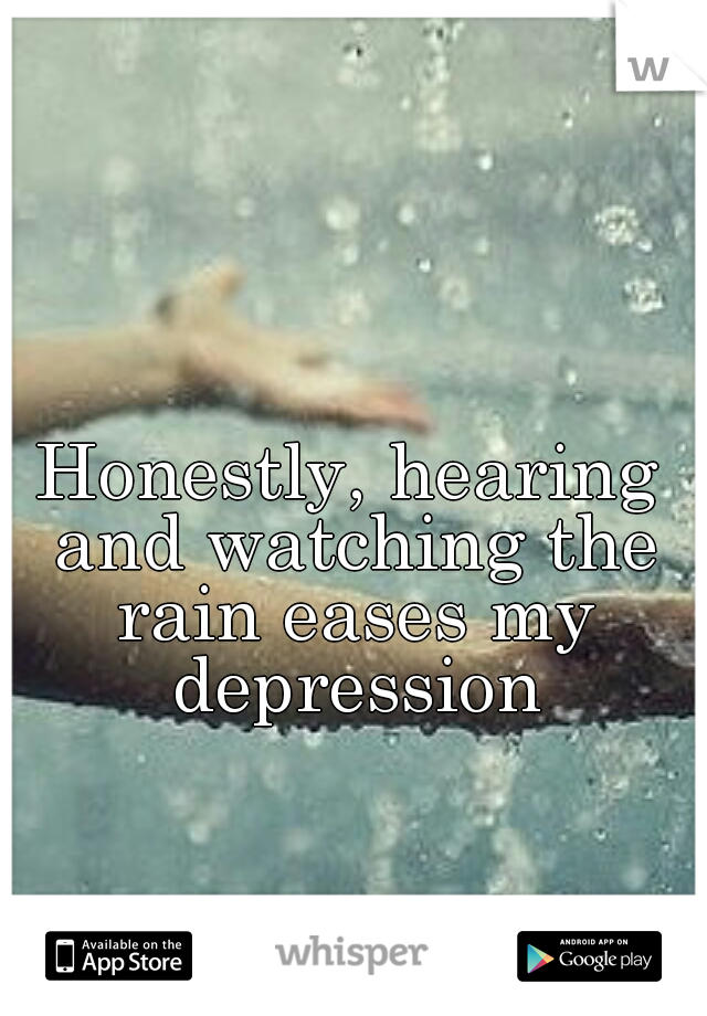 Honestly, hearing and watching the rain eases my depression