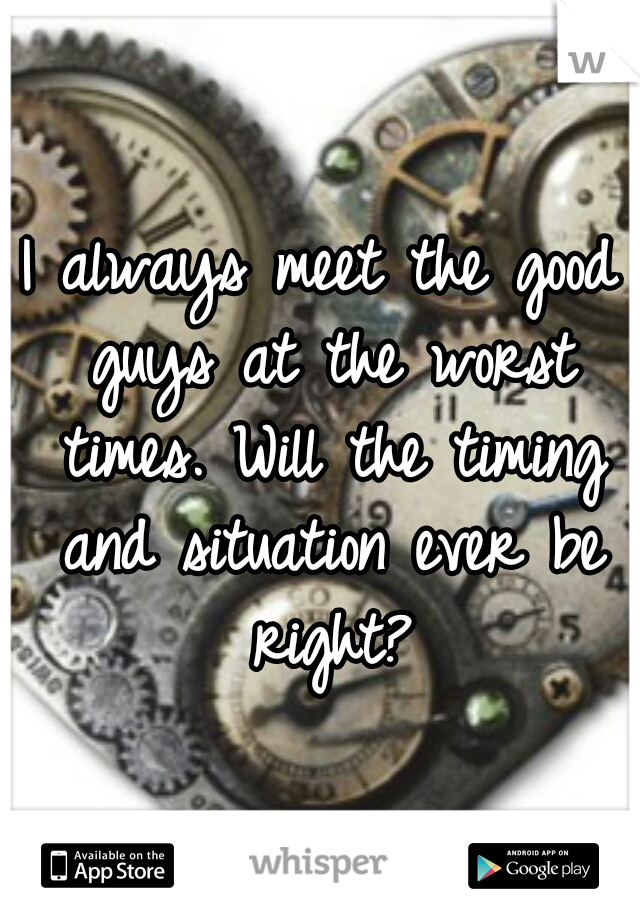 I always meet the good guys at the worst times. Will the timing and situation ever be right?