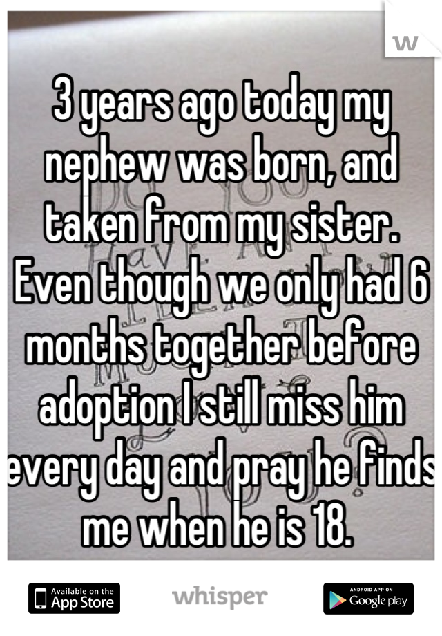 3 years ago today my nephew was born, and taken from my sister. Even though we only had 6 months together before adoption I still miss him every day and pray he finds me when he is 18. 