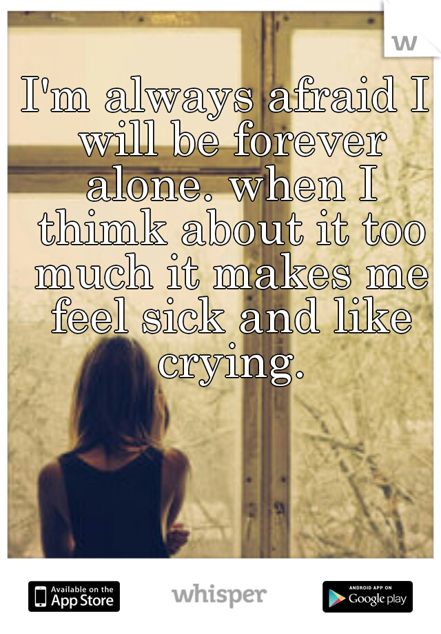 I'm always afraid I will be forever alone. when I thimk about it too much it makes me feel sick and like crying.