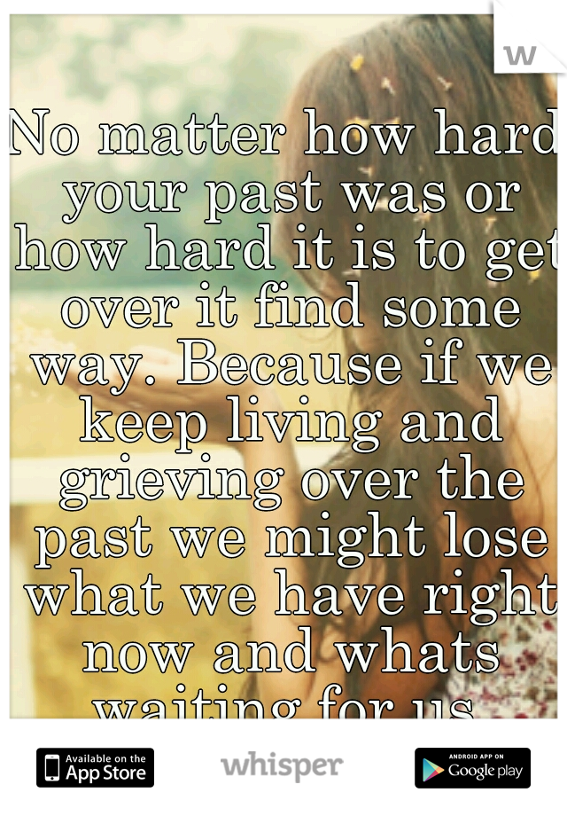 No matter how hard your past was or how hard it is to get over it find some way. Because if we keep living and grieving over the past we might lose what we have right now and whats waiting for us.