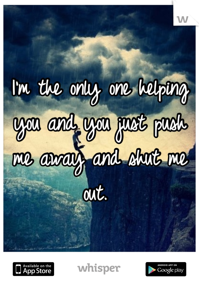 I'm the only one helping you and you just push me away and shut me out. 