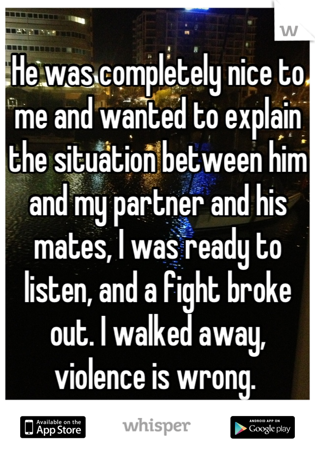 He was completely nice to me and wanted to explain the situation between him and my partner and his mates, I was ready to listen, and a fight broke out. I walked away, violence is wrong. 