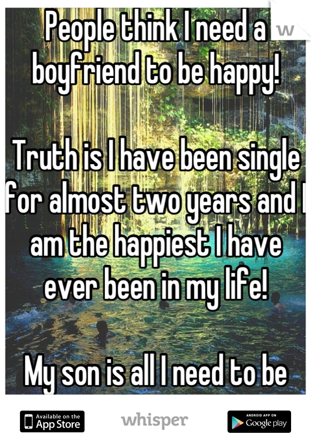 People think I need a boyfriend to be happy! 

Truth is I have been single for almost two years and I am the happiest I have ever been in my life! 

My son is all I need to be happy,
He is my life! 