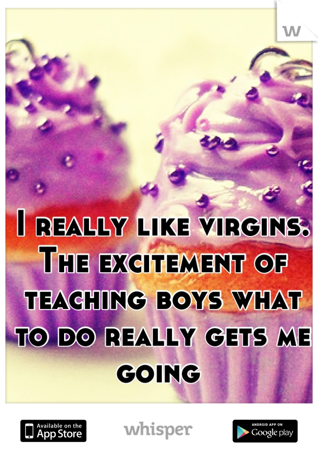 I really like virgins. The excitement of teaching boys what to do really gets me going 