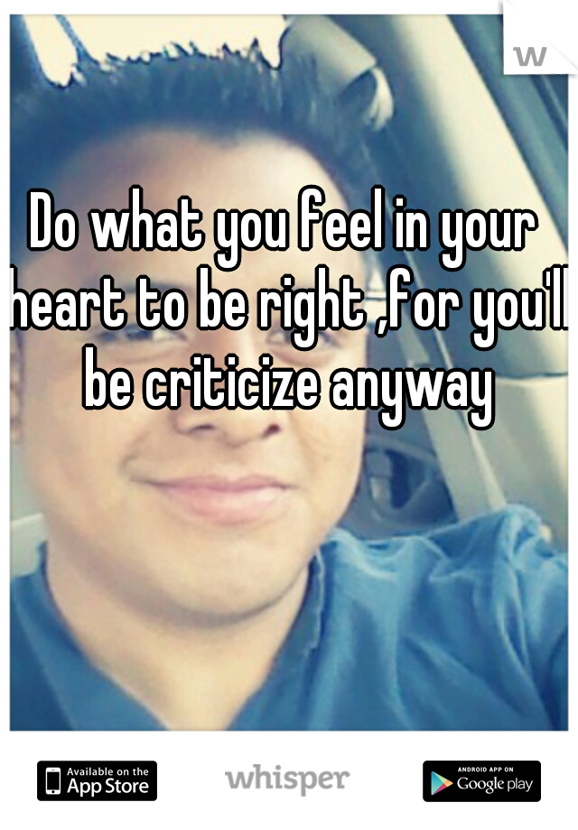 Do what you feel in your heart to be right ,for you'll be criticize anyway