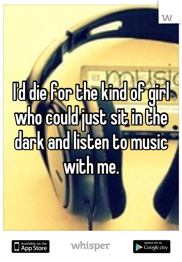 I'd die for the kind of girl who could just sit in the dark and listen to music with me.