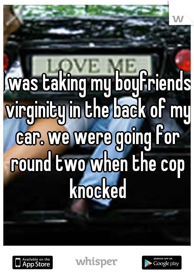 I was taking my boyfriends virginity in the back of my car. we were going for round two when the cop knocked