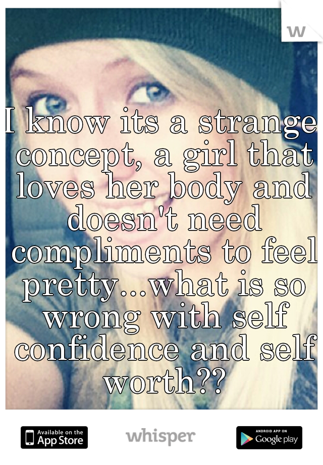 I know its a strange concept, a girl that loves her body and doesn't need compliments to feel pretty...what is so wrong with self confidence and self worth??